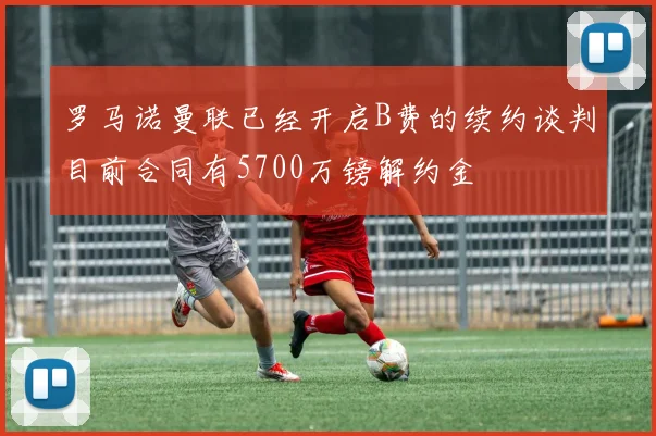 罗马诺曼联已经开启B费的续约谈判目前合同有5700万镑解约金