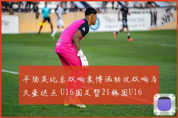 半场吴比乐双响袁博涵助攻双响马天豪送点 U16国足暂21韩国U16