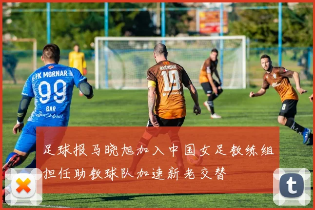足球报马晓旭加入中国女足教练组担任助教球队加速新老交替