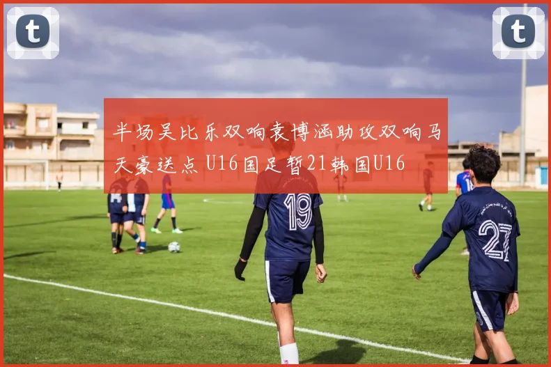 半场吴比乐双响袁博涵助攻双响马天豪送点 U16国足暂21韩国U16