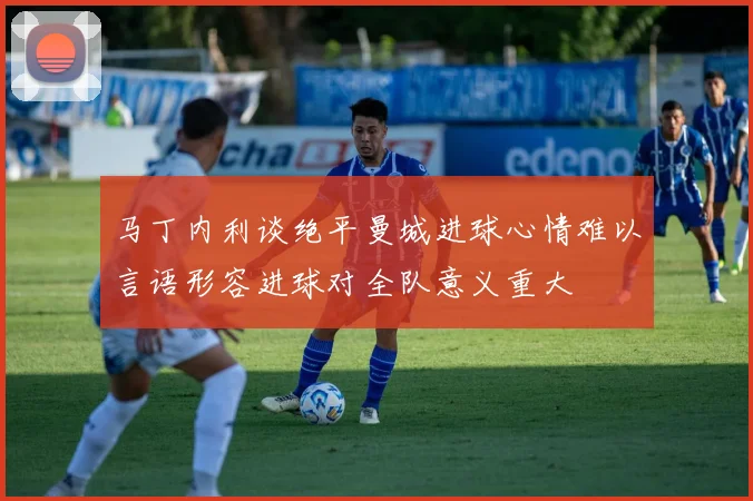 马丁内利谈绝平曼城进球心情难以言语形容进球对全队意义重大