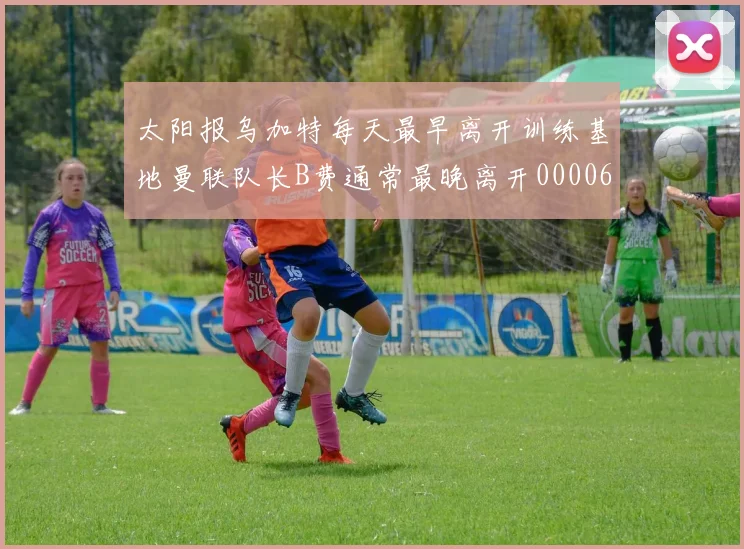 太阳报乌加特每天最早离开训练基地曼联队长B费通常最晚离开0000644